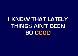 I KNOW THAT LATELY
THINGS AIN'T BEEN

SO GOOD