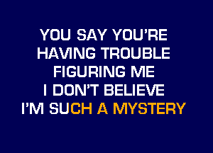 YOU SAY YOU'RE
HAVING TROUBLE
FIGURING ME
I DON'T BELIEVE
I'M SUCH A MYSTERY