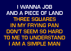 I WANNA JOB
AND A PIECE OF LAND
THREE SQUARES
IN MY FRYING PAN
DON'T SEEM SO HARD
TO ME TO UNDERSTAND
I AM A SIMPLE MAN