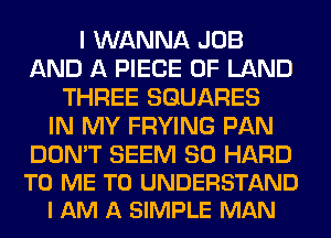 I WANNA JOB
AND A PIECE OF LAND
THREE SQUARES
IN MY FRYING PAN

DON'T SEEM SO HARD
TO ME TO UNDERSTAND
I AM A SIMPLE MAN
