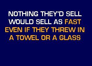 NOTHING THEY'D SELL
WOULD SELL AS FAST
EVEN IF THEY THREW IN
A TOWEL OR A GLASS