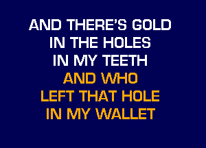AND THERE'S GOLD
IN THE HOLES
IN MY TEETH
AND WHO
LEFT THAT HOLE
IN MY WALLET