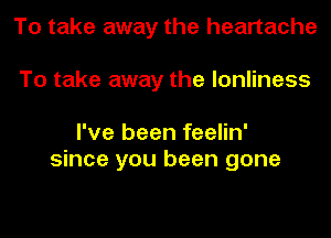 To take away the heartache
To take away the lonliness

I've been feelin'
since you been gone