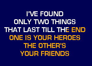 I'VE FOUND
ONLY TWO THINGS
THAT LAST TILL THE END
ONE IS YOUR HEROES
THE OTHERS
YOUR FRIENDS
