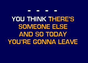 YOU THINK THERE'S
SOMEONE ELSE
AND SO TODAY

YOU'RE GONNA LEAVE