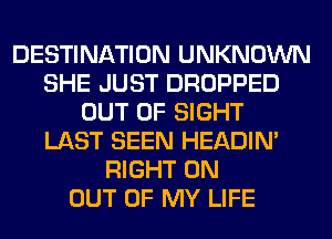 DESTINATION UNKNOWN
SHE JUST DROPPED
OUT OF SIGHT
LAST SEEN HEADIN'
RIGHT ON
OUT OF MY LIFE