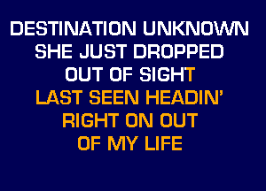 DESTINATION UNKNOWN
SHE JUST DROPPED
OUT OF SIGHT
LAST SEEN HEADIN'
RIGHT ON OUT
OF MY LIFE