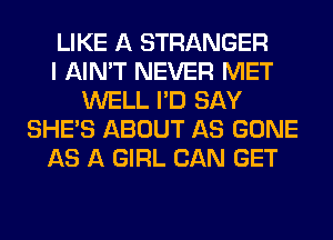 LIKE A STRANGER
I AIN'T NEVER MET
WELL I'D SAY
SHE'S ABOUT AS GONE
AS A GIRL CAN GET