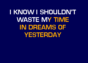 I KNOWI SHOULDN'T
WASTE MY TIME
IN DREAMS 0F

YESTERDAY