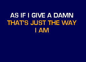 AS IF I GIVE A DAMN
THAT'S JUST THE WAY
I AM