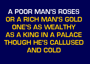 A POOR MAN'S ROSES
OR A RICH MAN'S GOLD
ONE'S AS WEALTHY
AS A KING IN A PALACE
THOUGH HE'S CALLUSED
AND COLD