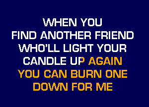 WHEN YOU
FIND ANOTHER FRIEND
VVHO'LL LIGHT YOUR
CANDLE UP AGAIN
YOU CAN BURN ONE
DOWN FOR ME