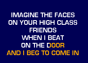 IMAGINE THE FACES
ON YOUR HIGH CLASS
FRIENDS
WHEN I BEAT
ON THE DOOR
AND I BEG TO COME IN