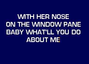 WITH HER NOSE
ON THE WINDOW PANE
BABY VVHAT'LL YOU DO
ABOUT ME