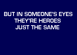 BUT IN SOMEONE'S EYES
THEY'RE HEROES
JUST THE SAME