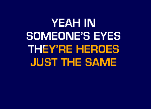 YEAH IN
SOMEONE'S EYES
THEY'RE HEROES
JUST THE SAME

g