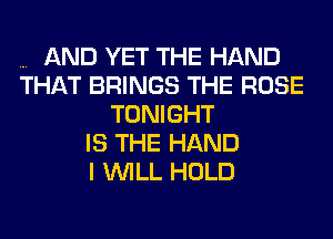 AND YET THE HAND
THAT BRINGS THE ROSE
TONIGHT
IS THE HAND
I WILL HOLD