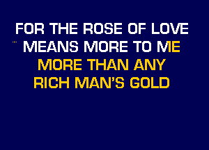 FOR THE ROSE OF LOVE

MEANS MORE TO ME
MORE THAN ANY
RICH MAN'S GOLD