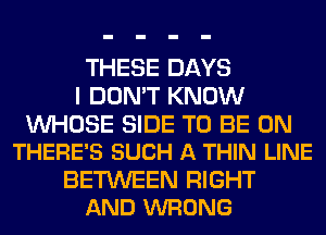 THESE DAYS
I DON'T KNOW

WHOSE SIDE TO BE ON
THERE'S SUCH A THIN LINE

BETWEEN RIGHT
AND WRONG