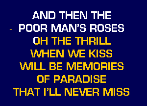 AND THEN THE
POOR MAN'S ROSES
0H THE THRILL
WHEN WE KISS
WILL BE MEMORIES
0F PARADISE
THAT I'LL NEVER MISS