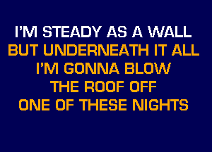 I'M STEADY AS A WALL
BUT UNDERNEATH IT ALL
I'M GONNA BLOW
THE ROOF OFF
ONE OF THESE NIGHTS