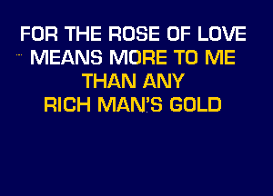FOR THE ROSE OF LOVE
MEANS MORE TO ME
THAN ANY
RICH MAN7S GOLD