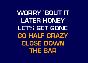 WORRY 'BOUT IT
LATER HONEY
LET'S GET GONE
GO HALF CRAZY
CLOSE DOWN

THE BAR l