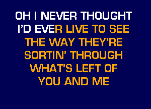 OH I NEVER THOUGHT
I'D EVER LIVE TO SEE
THE WAY THEY'RE
SORTIN' THROUGH
WHATS LEFT OF
YOU AND ME