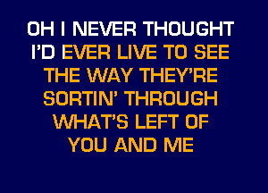 OH I NEVER THOUGHT
I'D EVER LIVE TO SEE
THE WAY THEY'RE
SORTIN' THROUGH
WHATS LEFT OF
YOU AND ME