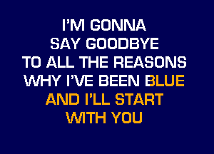 I'M GONNA
SAY GOODBYE
TO ALL THE REASONS
WHY I'VE BEEN BLUE
AND I'LL START
WITH YOU