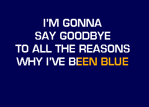 I'M GONNA
SAY GOODBYE
TO ALL THE REASONS
WHY I'VE BEEN BLUE