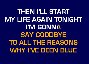 THEN I'LL START
MY LIFE AGAIN TONIGHT
I'M GONNA
SAY GOODBYE
TO ALL THE REASONS
WHY I'VE BEEN BLUE