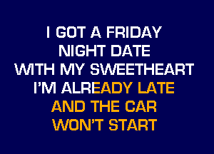 I GOT A FRIDAY
NIGHT DATE
WITH MY SWEETHEART
I'M ALREADY LATE
AND THE CAR
WON'T START