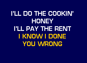 I'LL DO THE CODKIN'
HONEY
I'LL PAY THE RENT
I KNUWI DONE
YOU WRONG