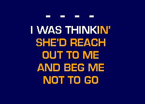 I WAS THINKIN'
SHE'D REACH

OUT TO ME
AND BEG ME
NOT TO GO