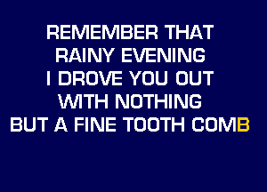 REMEMBER THAT
RAINY EVENING
I DROVE YOU OUT
WITH NOTHING
BUT A FINE TOOTH COMB