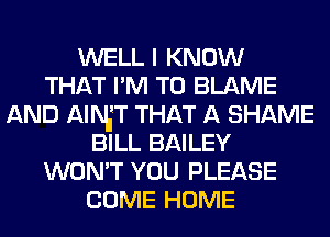 WELL I KNOW
THAT I'M T0 BLAME
AND AlNiT THAT A SHAME
BILL BAILEY
WON'T YOU PLEASE
COME HOME