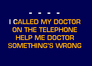 I CALLED MY DOCTOR
ON THE TELEPHONE
HELP ME DOCTOR
SOMETHING'S WRONG