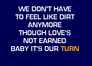 WE DON'T HAVE
TO FEEL LIKE DIRT
ANYMORE
THOUGH LOVE'S
NOT EARNED
BABY ITS OUR TURN