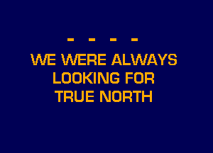WE WERE ALWAYS

LOOKING FOR
TRUE NORTH