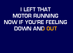 I LEFT THAT
MOTOR RUNNING
NOW IF YOU'RE FEELING
DOWN AND OUT