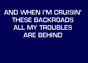 AND WHEN I'M CRUISIM
THESE BACKROADS
ALL MY TROUBLES

ARE BEHIND