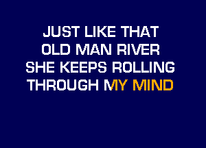 JUST LIKE THAT
OLD MAN RIVER
SHE KEEPS ROLLING
THROUGH MY MIND