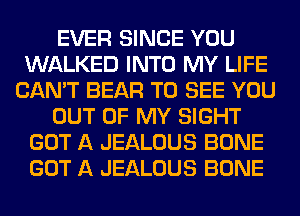 EVER SINCE YOU
WALKED INTO MY LIFE
CAN'T BEAR TO SEE YOU
OUT OF MY SIGHT
GOT A JEALOUS BONE
GOT A JEALOUS BONE