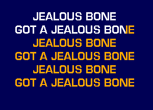 JEALOUS BONE
GOT A JEALOUS BONE
JEALOUS BONE
GOT A JEALOUS BONE
JEALOUS BONE
GOT A JEALOUS BONE