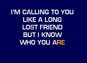 I'M CALLING TO YOU
LIKE A LONG
LOST FRIEND

BUT I KNOW
WHO YOU ARE