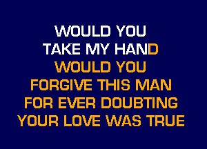 WOULD YOU
TAKE MY HAND
WOULD YOU
FORGIVE THIS MAN
FOR EVER DOUBTING
YOUR LOVE WAS TRUE