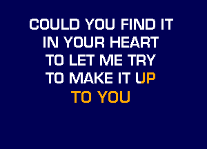 COULD YOU FIND IT
IN YOUR HEART
TO LET ME TRY

TO MAKE IT UP
TO YOU