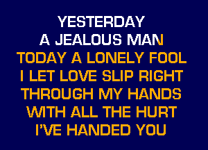 YESTERDAY
A JEALOUS MAN
TODAY A LONELY FOOL
I LET LOVE SLIP RIGHT
THROUGH MY HANDS
WITH ALL THE HURT
I'VE HANDED YOU