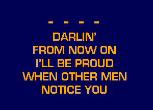 DARLIN'
FROM NOW ON

I'LL BE PROUD
WHEN OTHER MEN
NOTICE YOU